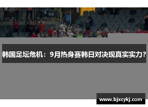 韩国足坛危机：9月热身赛韩日对决现真实实力？